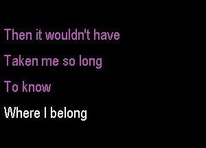 Then it wouldn't have
Taken me so long

To know

Where I belong