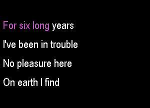 For six long years

I've been in trouble

No pleasure here
On earth I find