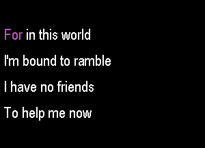 For in this world
I'm bound to ramble

l have no friends

To help me now