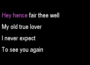 Hey hence fair thee well
My old true lover

I never expect

To see you again