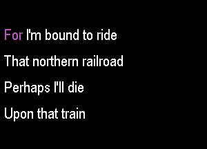 For I'm bound to ride
That northern railroad

Perhaps I'll die

Upon that train