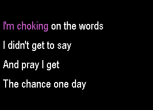 I'm choking on the words
I didn't get to say
And pray I get

The chance one day