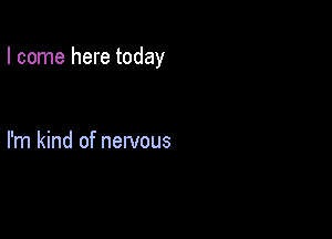 I come here today

I'm kind of nervous