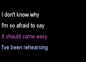 I don't know why

I'm so afraid to say
It should come easy

I've been rehearsing