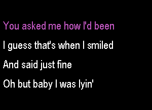 You asked me how I'd been

I guess thafs when I smiled

And said just fine
Oh but baby I was lyin'