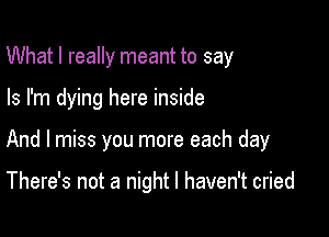 What I really meant to say

Is I'm dying here inside

And I miss you more each day

There's not a night I haven't cried