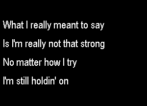 What I really meant to say

Is I'm really not that strong
No matter how I try

I'm still holdin' on