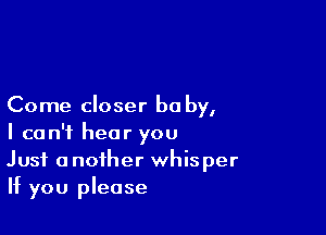 Come closer be by,

I can't hear you
Just another whisper
If you please