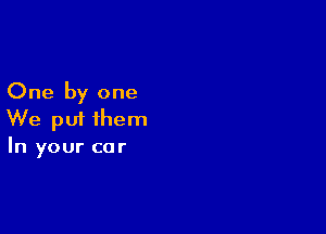 One by one

We put them
In your car