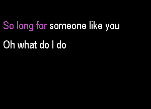 So long for someone like you

Oh what do I do