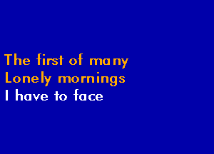 The first of ma ny

Lonely mornings
I have to face