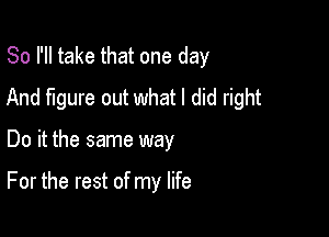 So I'll take that one day
And figure out what I did right

Do it the same way

For the rest of my life