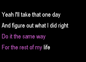 Yeah I'll take that one day
And figure out what I did right

Do it the same way

For the rest of my life