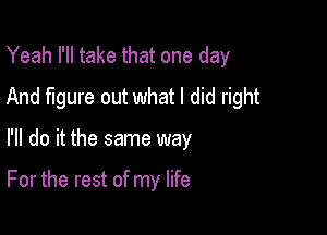 Yeah I'll take that one day
And figure out what I did right

I'll do it the same way

For the rest of my life