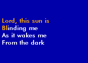 Lord, this sun is
Blinding me

As if wakes me
From the dark