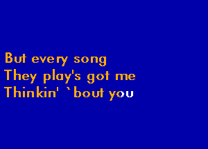 But every song

They play's got me
Thinkin' bout you