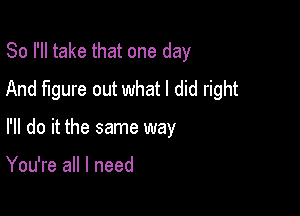 So I'll take that one day
And figure out what I did right

I'll do it the same way

You're all I need