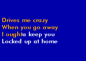 Drives me crazy
When you go away

I oughfo keep you
Locked up of home