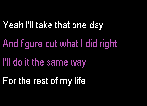 Yeah I'll take that one day
And figure out what I did right

I'll do it the same way

For the rest of my life