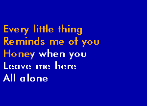 Every little 1hing
Reminds me of you

Honey when you
Leave me here
All alone