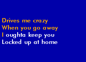 Drives me crazy
When you go away

I oughto keep you
Locked up of home