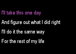 I'll take this one day
And figure out what I did right

I'll do it the same way

For the rest of my life