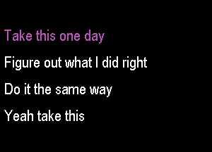 Take this one day

Figure out what I did right

Do it the same way
Yeah take this