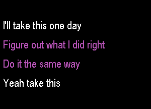 I'll take this one day
Figure out what I did right

Do it the same way
Yeah take this