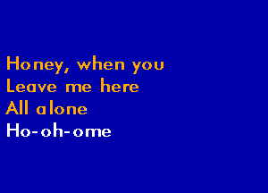 Honey, when you
Leave me here

All alone
Ho-oh-ome