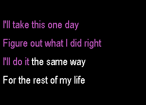 I'll take this one day

Figure out what I did right

I'll do it the same way

For the rest of my life