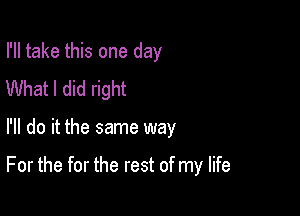 I'll take this one day
What I did right

I'll do it the same way

For the for the rest of my life