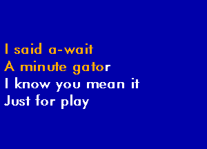 I said 0-waif
A minute gator

I know you mean it
Just for play
