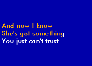 And now I know

She's got something
You iusi co n'f trust