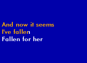 And now it seems

I've fallen
Fallen for her