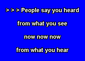 i) '9 r People say you heard
from what you see

now now now

from what you hear