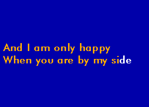And I am only happy

When you are by my side