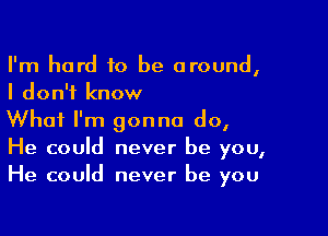 I'm hard to be around,
I don't know

What I'm gonna do,
He could never be you,
He could never be you