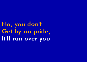 No, you don't

Get by on pride,
It'll run over you