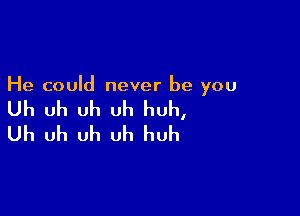 He could never be you

Uh uh uh uh huh,

Uh uh uh uh huh