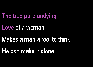 The true pure undying

Love of a woman
Makes a man a fool to think

He can make it alone