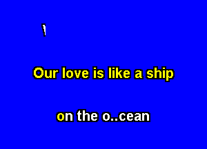 Our love is like a ship

on the o..cean