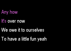 Any how
lfs over now

We owe it to ourselves

To have a little fun yeah