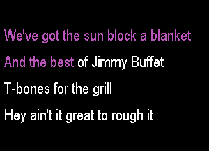 We've got the sun block a blanket
And the best of Jimmy Bulfet

T-bones for the grill

Hey ain't it great to rough it