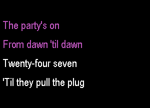 The party's on
From dawn 'til dawn

Twenty-four seven

'Til they pull the plug