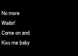 No more
Waitin'

Come on and

Kiss me baby