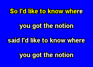 So I'd like to know where
you got the notion

said I'd like to know where

you got the notion