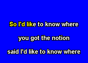 So I'd like to know where

you got the notion

said I'd like to know where