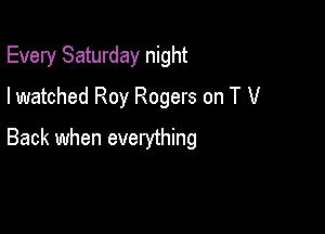 Every Saturday night
I watched Roy Rogers on T V

Back when everything