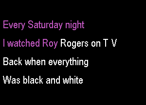 Every Saturday night

I watched Roy Rogers on T V

Back when everything
Was black and white