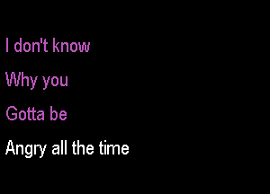 I don't know
Why you
Gotta be

Angry all the time